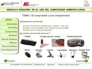 MODULO II: INICIACIÓN EN EL USO DEL COMPUTADOR AMBIENTE (LINUX)

                           TEMA I: El computador y sus componentes
    MENÚ
                           Dispositivos de Entrada
      Computador
                           Son las herramientas utilizadas para ingresar todo tipo
       Terminales          de datos a la computadora. Las entradas son las señales
                           recibidas por la unidad (computador)
    Componentes
                           ¿Cuáles son los más comunes ?
        Hardware
                              Teclado                 Teclado Laser 3d o Virtual            Teclado Inalámbrico
Tipos de Hardware
         Software

Tipos de Software
Otros Dispositivos            Mouse            Escáner          Joystick     Lápiz Óptico      Micrófono    Pantalla Táctil




       Anterior                                                                                        Siguiente
          El computador y sus componentes   El Software Libre   Ergonomía    Sistema Ubuntu entorno Gnome
 