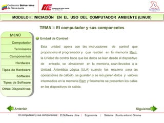 MODULO II: INICIACIÓN EN EL USO DEL COMPUTADOR AMBIENTE (LINUX)

                           TEMA I: El computador y sus componentes
    MENÚ
                           Unidad de Control
      Computador
                           Esta    unidad      opera con las instrucciones       de    control   que
       Terminales
                           proporciona el programador y que residen en la memoria Ram;
    Componentes
                           la Unidad de control hace que los datos se lean desde el dispositivo
        Hardware           de     entrada, se almacenen en la memoria, sean llevados a la
Tipos de Hardware          Unidad Aritmético Lógica (ULA) cuando los requiera para las

         Software          operaciones de cálculo, se guarden y se recuperen datos y valores

Tipos de Software          intermedios en la memoria Ram y finalmente se presenten los datos
                           en los dispositivos de salida.
Otros Dispositivos




       Anterior                                                                                     Siguiente
          El computador y sus componentes   El Software Libre   Ergonomía   Sistema Ubuntu entorno Gnome
 