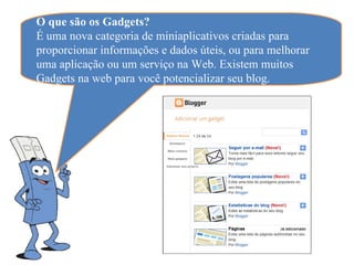 O que são os Gadgets?
É uma nova categoria de miniaplicativos criadas para
proporcionar informações e dados úteis, ou para melhorar
uma aplicação ou um serviço na Web. Existem muitos
Gadgets na web para você potencializar seu blog.
 