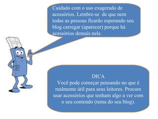 Cuidado com o uso exagerado de
acessórios. Lembre-se de que nem
todas as pessoas ficarão esperando seu
blog carregar (aparecer) porque há
acessórios demais nele.




                   DICA
  Você pode começar pensando no que é
 realmente útil para seus leitores. Procure
usar acessórios que tenham algo a ver com
    o seu conteúdo (tema do seu blog).
 