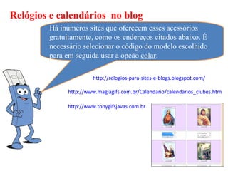 Relógios e calendários no blog
        Há inúmeros sites que oferecem esses acessórios
        gratuitamente, como os endereços citados abaixo. É
        necessário selecionar o código do modelo escolhido
        para em seguida usar a opção colar.

                      http://relogios-para-sites-e-blogs.blogspot.com/

             http://www.magiagifs.com.br/Calendario/calendarios_clubes.htm

             http://www.tonygifsjavas.com.br
 