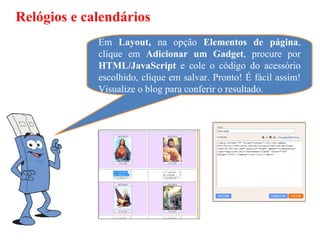 Relógios e calendários
             Em Layout, na opção Elementos de página,
             clique em Adicionar um Gadget, procure por
             HTML/JavaScript e cole o código do acessório
             escolhido, clique em salvar. Pronto! É fácil assim!
             Visualize o blog para conferir o resultado.
 