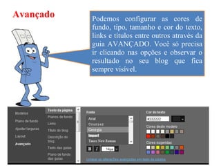 Avançado   Podemos configurar as cores de
           fundo, tipo, tamanho e cor do texto,
           links e títulos entre outros através da
           guia AVANÇADO. Você só precisa
           ir clicando nas opções e observar o
           resultado no seu blog que fica
           sempre visível.
 