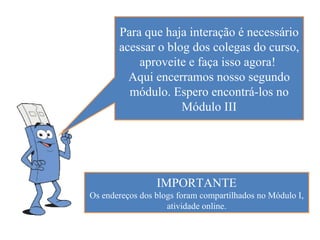 Para que haja interação é necessário
       acessar o blog dos colegas do curso,
           aproveite e faça isso agora!
         Aqui encerramos nosso segundo
         módulo. Espero encontrá-los no
                    Módulo III




                 IMPORTANTE
Os endereços dos blogs foram compartilhados no Módulo I,
                    atividade online.
 