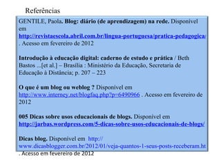 Referências
GENTILE, Paola. Blog: diário (de aprendizagem) na rede. Disponível
em
http://revistaescola.abril.com.br/lingua-portuguesa/pratica-pedagogica/blog-d
. Acesso em fevereiro de 2012

Introdução à educação digital: caderno de estudo e prática / Beth
Bastos ...[et al.] – Brasília : Ministério da Educação, Secretaria de
Educação à Distância; p. 207 – 223

O que é um blog ou weblog ? Disponível em
http://www.interney.net/blogfaq.php?p=6490966 . Acesso em fevereiro de
2012

005 Dicas sobre usos educacionais de blogs. Disponível em
http://jarbas.wordpress.com/5-dicas-sobre-usos-educacionais-de-blogs/

Dicas blog. Disponível em http://
www.dicasblogger.com.br/2012/01/veja-quantos-1-seus-posts-receberam.html
. Acesso em fevereiro de 2012
 