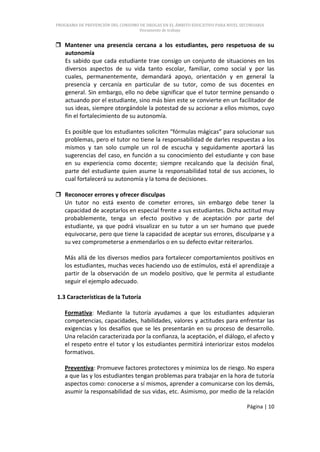 PROGRAMA DE PREVENCIÓN DEL CONSUMO DE DROGAS EN EL ÁMBITO EDUCATIVO PARA NIVEL SECUNDARIA
                                   Documento de trabajo


 Mantener una presencia cercana a los estudiantes, pero respetuosa de su
  autonomía
  Es sabido que cada estudiante trae consigo un conjunto de situaciones en los
  diversos aspectos de su vida tanto escolar, familiar, como social y por las
  cuales, permanentemente, demandará apoyo, orientación y en general la
  presencia y cercanía en particular de su tutor, como de sus docentes en
  general. Sin embargo, ello no debe significar que el tutor termine pensando o
  actuando por el estudiante, sino más bien este se convierte en un facilitador de
  sus ideas, siempre otorgándole la potestad de su accionar a ellos mismos, cuyo
  fin el fortalecimiento de su autonomía.

   Es posible que los estudiantes soliciten “fórmulas mágicas” para solucionar sus
   problemas, pero el tutor no tiene la responsabilidad de darles respuestas a los
   mismos y tan solo cumple un rol de escucha y seguidamente aportará las
   sugerencias del caso, en función a su conocimiento del estudiante y con base
   en su experiencia como docente; siempre recalcando que la decisión final,
   parte del estudiante quien asume la responsabilidad total de sus acciones, lo
   cual fortalecerá su autonomía y la toma de decisiones.

 Reconocer errores y ofrecer disculpas
  Un tutor no está exento de cometer errores, sin embargo debe tener la
  capacidad de aceptarlos en especial frente a sus estudiantes. Dicha actitud muy
  probablemente, tenga un efecto positivo y de aceptación por parte del
  estudiante, ya que podrá visualizar en su tutor a un ser humano que puede
  equivocarse, pero que tiene la capacidad de aceptar sus errores, disculparse y a
  su vez comprometerse a enmendarlos o en su defecto evitar reiterarlos.

   Más allá de los diversos medios para fortalecer comportamientos positivos en
   los estudiantes, muchas veces haciendo uso de estímulos, está el aprendizaje a
   partir de la observación de un modelo positivo, que le permita al estudiante
   seguir el ejemplo adecuado.

1.3 Características de la Tutoría

   Formativa: Mediante la tutoría ayudamos a que los estudiantes adquieran
   competencias, capacidades, habilidades, valores y actitudes para enfrentar las
   exigencias y los desafíos que se les presentarán en su proceso de desarrollo.
   Una relación caracterizada por la confianza, la aceptación, el diálogo, el afecto y
   el respeto entre el tutor y los estudiantes permitirá interiorizar estos modelos
   formativos.

   Preventiva: Promueve factores protectores y minimiza los de riesgo. No espera
   a que las y los estudiantes tengan problemas para trabajar en la hora de tutoría
   aspectos como: conocerse a sí mismos, aprender a comunicarse con los demás,
   asumir la responsabilidad de sus vidas, etc. Asimismo, por medio de la relación

                                                                                 Página | 10
 