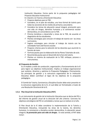 PROGRAMA DE PREVENCIÓN DEL CONSUMO DE DROGAS EN EL ÁMBITO EDUCATIVO PARA NIVEL SECUNDARIA
                                   Documento de trabajo


           Institución Educativa. Forma parte de la propuesta pedagógica del
           Proyecto Educativo Institucional.
           En relación a la Tutoría y Orientación Educativa:
            Propone objetivos para la TOE.
            Considera, en el plan de estudios, una hora formal de tutoría para
               todas las secciones de los niveles de primaria y secundaria.
            Considera los temas de educación sexual integral, promoción para
               una vida sin drogas, derechos humanos y la convivencia escolar
               democrática, en concordancia con la TOE.
            Prioriza temáticas a desarrollar y áreas de la TOE, de acuerdo al
               diagnóstico de los estudiantes.
            Plantea estrategias para vincular el trabajo de tutoría con las áreas
               curriculares.
            Sugiere estrategias para vincular el trabajo de tutoría con las
               actividades fuera del horario escolar.
            Propone criterios para la selección de los docentes que asumirán la
               función de tutor.
            Formula pautas para la elaboración de los Planes Tutoriales de aula.
            Recomienda pautas para el desarrollo de la hora de tutoría.
            Plantea un sistema de evaluación de la TOE: enfoque, proceso e
               instrumentos.

    d) Propuesta de Gestión
       Es el modelo y estilo de conducción, organización y funcionamiento de la IE
       para lograr sus objetivos institucionales. Implica un trabajo organizacional
       que sostiene, dinamiza y optimiza la Propuesta Pedagógica. Precisamente,
       los principios de gestión y la estructura organizativa de la Institución
       Educativa deben contribuir al logro de los objetivos de la propuesta
       pedagógica.

       El Comité de Tutoría, Convivencia y Disciplina Escolar debe estar presente en
       la estructura organizativa de la IE, el cual debe ser formalizado a través de
       una Resolución Directoral de la IE.

1.5.2. Plan Anual de la Institución Educativa (PAT)

    Es un instrumento de gestión de la Institución Educativa que se deriva del PEI y
    del informe de gestión anual de la dirección del año anterior. Concreta los
    objetivos estratégicos del PEI en actividades y tareas que se realizan en el año.

    El Plan Anual de la IE debe considerar la implementación de la Tutoría y
    Orientación Educativa, incluyendo las áreas de la tutoría, los derechos
    humanos, la convivencia y disciplina escolar democrática, la educación sexual
    integral y la promoción para una vida sin drogas. En este sentido, el PAT debe
    incluir:

                                                                                 Página | 16
 