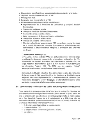 PROGRAMA DE PREVENCIÓN DEL CONSUMO DE DROGAS EN EL ÁMBITO EDUCATIVO PARA NIVEL SECUNDARIA
                                   Documento de trabajo


   a)   Diagnóstico e identificación de las necesidades de orientación prioritarias
   b)   Objetivos anuales u operativos para la TOE.
   c)   Metas para la TOE.
   d)   Estrategias para el desarrollo de la TOE.
   e)   Actividades relacionadas con la TOE considerando:
         Implementación de la Propuesta de Convivencia y Disciplina Escolar
           Democrática.
         Trabajo con padres de familia.
         Trabajo de redes con las instituciones aliadas.
         Intercambio entre docentes tutores.
         Labor con docentes de áreas curriculares y directivos.
         Trabajo con auxiliares de educación.
         Trabajo con personal administrativo.
         Plan de evaluación de las acciones de TOE, tomando en cuenta las áreas
           de la tutoría, los derechos humanos, la convivencia y disciplina escolar
           democrática, la educación sexual integral y la promoción para una vida
           sin drogas.

         Plan Tutorial de Aula (PTA):
        El PTA viene a formar parte del PAT y son los tutores quienes tienen a cargo
        su elaboración, tomando en cuenta las orientaciones pedagógicas del PEI,
        así como las necesidades e intereses de los estudiantes de la sección a su
        cargo. Podemos decir entonces que en el Plan Tutorial de Aula confluyen
        los elementos “macro” (PEI, PCI, PAT), con los aspectos “micro”
        (necesidades e intereses particulares de los estudiantes).

        Asimismo, la institución educativa debe contemplar un plan de evaluación
        de las acciones de TOE para identificar las fortalezas y debilidades para
        mejorar o reforzar su implementación. El establecimiento de convenios con
        instituciones de soporte social y de apoyo a la tutoría también es una tarea
        que deberá contemplar a la hora de evaluar sus acciones.

1.6. Conformación y Formalización del Comité de Tutoría y Orientación Educativa

   Como parte de la implementación de la Tutoría en la Institución Educativa, es
   prioridad la conformación y formalización del Comité de TOE ya que a través de
   este se encaminarán las actividades preventivas programadas e incorporadas
   en el Plan Anual de Trabajo de la IE relacionadas a la TOE. Para ello, es
   fundamental basarse en la Resolución Directoral 0343-2010-ED, en la cual se
   señala que el Comité de Tutoría lo conforman:
        El director, quien lo preside o su representante.
        El coordinador de TOE.
        El responsable de convivencia y disciplina escolar.
        Los tutores.


                                                                                 Página | 17
 