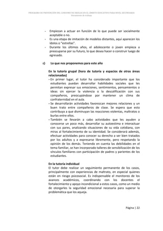PROGRAMA DE PREVENCIÓN DEL CONSUMO DE DROGAS EN EL ÁMBITO EDUCATIVO PARA NIVEL SECUNDARIA
                                   Documento de trabajo




             -   Empiezan a actuar en función de lo que puede ser socialmente
                 aceptable o no.
             -   Es una etapa de imitación de modelos distantes, aquí aparecen los
                 ídolos o “estrellas”.
             -   Durante los últimos años, el adolescente o joven empieza a
                 preocuparse por su futuro, lo que desea hacer o construir luego de
                 egresado.

           c)     Lo que nos proponemos para este año

                 En la tutoría grupal (hora de tutoría y espacios de otras áreas
                 relacionadas)
                 - En primer lugar, el tutor ha considerado importante que los
                   estudiantes puedan desarrollar habilidades sociales que les
                   permitan expresar sus emociones, sentimientos, pensamientos o
                   ideas sin ejercer la violencia o la descalificación con sus
                   compañeros, preocupándose por mantener un clima de
                   confraternidad en el aula.
                 - Se desarrollarán actividades favorezcan mejores relaciones y un
                   buen trato entre compañeros de clase. Se espera que esto
                   contribuya a que disminuyan las reacciones violentas, maltratos o
                   burlas entre ellos.
                 - También se llevarán a cabo actividades que les ayuden a
                   conocerse un poco más, desarrollar su autoestima e interactuar
                   con sus pares, analizando situaciones de su vida cotidiana, con
                   miras al fortalecimiento de su identidad. Se considerará además,
                   efectuar actividades para conocer su derecho a ser bien tratados
                   por los adultos y a expresarse libremente, pero respetando la
                   opinión de los demás. Teniendo en cuenta las debilidades en el
                   tema familiar, se han incorporado talleres de sensibilización de los
                   vínculos familiares con participación de padres y parientes de los
                   estudiantes.

                 En la tutoría individual
                 El tutor debe realizar un seguimiento permanente de los casos,
                 principalmente con experiencias de maltrato, en especial quienes
                 están en riesgo psicosocial. Es indispensable el monitoreo de los
                 avances académicos, coordinando con los docentes el
                 fortalecimiento y apoyo incondicional a estos casos, como un medio
                 de otorgarles la seguridad emocional necesaria para superar la
                 problemática que los aqueja.



                                                                                 Página | 22
 