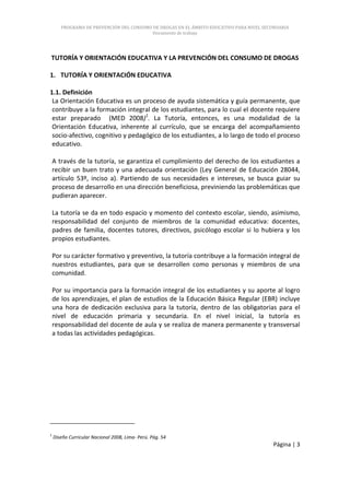 PROGRAMA DE PREVENCIÓN DEL CONSUMO DE DROGAS EN EL ÁMBITO EDUCATIVO PARA NIVEL SECUNDARIA
                                          Documento de trabajo




TUTORÍA Y ORIENTACIÓN EDUCATIVA Y LA PREVENCIÓN DEL CONSUMO DE DROGAS

1. TUTORÍA Y ORIENTACIÓN EDUCATIVA

1.1. Definición
 La Orientación Educativa es un proceso de ayuda sistemática y guía permanente, que
 contribuye a la formación integral de los estudiantes, para lo cual el docente requiere
 estar preparado (MED 2008)1. La Tutoría, entonces, es una modalidad de la
 Orientación Educativa, inherente al currículo, que se encarga del acompañamiento
 socio-afectivo, cognitivo y pedagógico de los estudiantes, a lo largo de todo el proceso
 educativo.

    A través de la tutoría, se garantiza el cumplimiento del derecho de los estudiantes a
    recibir un buen trato y una adecuada orientación (Ley General de Educación 28044,
    artículo 53º, inciso a). Partiendo de sus necesidades e intereses, se busca guiar su
    proceso de desarrollo en una dirección beneficiosa, previniendo las problemáticas que
    pudieran aparecer.

    La tutoría se da en todo espacio y momento del contexto escolar, siendo, asimismo,
    responsabilidad del conjunto de miembros de la comunidad educativa: docentes,
    padres de familia, docentes tutores, directivos, psicólogo escolar si lo hubiera y los
    propios estudiantes.

    Por su carácter formativo y preventivo, la tutoría contribuye a la formación integral de
    nuestros estudiantes, para que se desarrollen como personas y miembros de una
    comunidad.

    Por su importancia para la formación integral de los estudiantes y su aporte al logro
    de los aprendizajes, el plan de estudios de la Educación Básica Regular (EBR) incluye
    una hora de dedicación exclusiva para la tutoría, dentro de las obligatorias para el
    nivel de educación primaria y secundaria. En el nivel inicial, la tutoría es
    responsabilidad del docente de aula y se realiza de manera permanente y transversal
    a todas las actividades pedagógicas.




1
    Diseño Curricular Nacional 2008, Lima- Perú. Pág. 54
                                                                                         Página | 3
 
