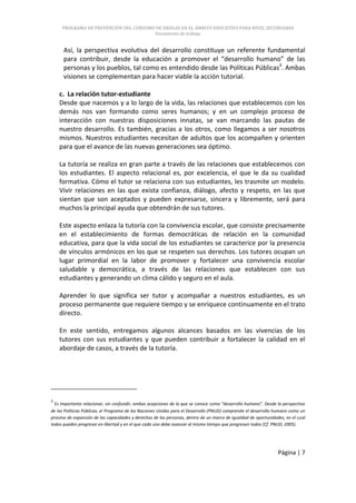 PROGRAMA DE PREVENCIÓN DEL CONSUMO DE DROGAS EN EL ÁMBITO EDUCATIVO PARA NIVEL SECUNDARIA
                                        Documento de trabajo


      Así, la perspectiva evolutiva del desarrollo constituye un referente fundamental
      para contribuir, desde la educación a promover el “desarrollo humano” de las
      personas y los pueblos, tal como es entendido desde las Políticas Públicas3. Ambas
      visiones se complementan para hacer viable la acción tutorial.

    c. La relación tutor-estudiante
    Desde que nacemos y a lo largo de la vida, las relaciones que establecemos con los
    demás nos van formando como seres humanos; y en un complejo proceso de
    interacción con nuestras disposiciones innatas, se van marcando las pautas de
    nuestro desarrollo. Es también, gracias a los otros, como llegamos a ser nosotros
    mismos. Nuestros estudiantes necesitan de adultos que los acompañen y orienten
    para que el avance de las nuevas generaciones sea óptimo.

    La tutoría se realiza en gran parte a través de las relaciones que establecemos con
    los estudiantes. El aspecto relacional es, por excelencia, el que le da su cualidad
    formativa. Cómo el tutor se relaciona con sus estudiantes, les trasmite un modelo.
    Vivir relaciones en las que exista confianza, diálogo, afecto y respeto, en las que
    sientan que son aceptados y pueden expresarse, sincera y libremente, será para
    muchos la principal ayuda que obtendrán de sus tutores.

    Este aspecto enlaza la tutoría con la convivencia escolar, que consiste precisamente
    en el establecimiento de formas democráticas de relación en la comunidad
    educativa, para que la vida social de los estudiantes se caracterice por la presencia
    de vínculos armónicos en los que se respeten sus derechos. Los tutores ocupan un
    lugar primordial en la labor de promover y fortalecer una convivencia escolar
    saludable y democrática, a través de las relaciones que establecen con sus
    estudiantes y generando un clima cálido y seguro en el aula.

    Aprender lo que significa ser tutor y acompañar a nuestros estudiantes, es un
    proceso permanente que requiere tiempo y se enriquece continuamente en el trato
    directo.

    En este sentido, entregamos algunos alcances basados en las vivencias de los
    tutores con sus estudiantes y que pueden contribuir a fortalecer la calidad en el
    abordaje de casos, a través de la tutoría.




3
  Es importante relacionar, sin confundir, ambas acepciones de lo que se conoce como “desarrollo humano”. Desde la perspectiva
de las Políticas Públicas, el Programa de las Naciones Unidas para el Desarrollo (PNUD) comprende el desarrollo humano como un
proceso de expansión de las capacidades y derechos de las personas, dentro de un marco de igualdad de oportunidades, en el cual
todos pueden progresar en libertad y en el que cada uno debe avanzar al mismo tiempo que progresan todos (Cf. PNUD, 2005).




                                                                                                                 Página | 7
 