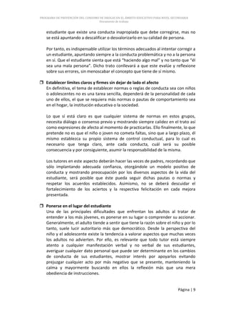 PROGRAMA DE PREVENCIÓN DEL CONSUMO DE DROGAS EN EL ÁMBITO EDUCATIVO PARA NIVEL SECUNDARIA
                                   Documento de trabajo


   estudiante que existe una conducta inapropiada que debe corregirse, mas no
   se está apuntando a descalificar o desvalorizarlo en su calidad de persona.

   Por tanto, es indispensable utilizar los términos adecuados al intentar corregir a
   un estudiante, apuntando siempre a la conducta problemática y no a la persona
   en sí. Que el estudiante sienta que está “haciendo algo mal” y no tanto que “él
   sea una mala persona”. Dicho trato conllevará a que este evalúe y reflexione
   sobre sus errores, sin menoscabar el concepto que tiene de sí mismo.

 Establecer límites claros y firmes sin dejar de lado el afecto
  En definitiva, el tema de establecer normas o reglas de conducta sea con niños
  o adolescentes no es una tarea sencilla, dependerá de la personalidad de cada
  uno de ellos, el que se requiera más normas o pautas de comportamiento sea
  en el hogar, la institución educativa o la sociedad.

   Lo que sí está claro es que cualquier sistema de normas en estos grupos,
   necesita diálogo o consenso previo y mostrando siempre calidez en el trato así
   como expresiones de afecto al momento de practicarlas. Ello finalmente, lo que
   pretende no es que el niño o joven no cometa faltas, sino que a largo plazo, él
   mismo establezca su propio sistema de control conductual, para lo cual es
   necesario que tenga claro, ante cada conducta, cuál será su posible
   consecuencia y por consiguiente, asumir la responsabilidad de la misma.

   Los tutores en este aspecto deberán hacer las veces de padres, recordando que
   sólo implantando adecuada confianza, otorgándole un modelo positivo de
   conducta y mostrando preocupación por los diversos aspectos de la vida del
   estudiante, será posible que éste pueda seguir dichas pautas o normas y
   respetar los acuerdos establecidos. Asimismo, no se deberá descuidar el
   fortalecimiento de los aciertos y la respectiva felicitación en cada mejora
   presentada.

 Ponerse en el lugar del estudiante
  Una de las principales dificultades que enfrentan los adultos al tratar de
  entender a los más jóvenes, es ponerse en su lugar o comprender su accionar.
  Generalmente, el adulto tiende a sentir que tiene la razón sobre el niño y por lo
  tanto, suele lucir autoritario más que democrático. Desde la perspectiva del
  niño y el adolescente existe la tendencia a valorar aspectos que muchas veces
  los adultos no advierten. Por ello, es relevante que todo tutor está siempre
  atento a cualquier manifestación verbal y no verbal de sus estudiantes,
  averiguar cualquier dato personal que puede ser determinante en los cambios
  de conducta de sus estudiantes, mostrar interés por apoyarlos evitando
  prejuzgar cualquier acto por más negativo que se presente, manteniendo la
  calma y mayormente buscando en ellos la reflexión más que una mera
  obediencia de instrucciones.


                                                                                  Página | 9
 
