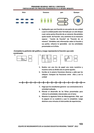 PROGRAMA REGIONAL VIRTUAL A DISTANCIA
           FORTALECIENDO LOS PROCESOS PEDAGÓGICOS EN LA REGIÓN AREQUIPA

          Atún                      Gaseosa                pan               Queque




                               4. Explíqueles que una fracción es una parte de una unidad
                                  y que la unidad puede estar formada por un solo bloque
                                  o por varias partes (fracción de un número). Recuérdeles
                                  quela noción de fracción una; asimismo no es necesario
                                  separar “noción de fracción” de “fracción de un
                                  número”. Bríndeles más información sobre la fracción y
                                  sus partes. refuerce lo aprendido con las actividades
                                  presentadas en la ficha:

-Completa la partición del gráfico y luego representa la fracción que está
sombreada:




                               5. Realice con una tira de papel una recta numérica y
                                  muestre como se divide esta en partes iguales.
                               6. Escriba en la pizarra fracciones diversas y pida que las
                                  ubiquen. Compare las fracciones entre ellas y con la
                                  unidad




                               7. Haga que los estudiantes generen sus conclusiones de la
                                  actividad realizada.
                               8. Efectué el desarrollo de las fichas presentadas para
                                  reforzar la actividades relacionadas con el tema
                               9. Muestre la siguiente Ficha de Metacognición. Pida que
                                  lo peguen en su cuaderno y que lo completen. Luego
                                  destinen unos minutos al intercambio de experiencias.




                                                                                     103
     EQUIPO DE MEJORAMIENTO DE LA CALIDAD EDUCATIVA REGIONAL “EMCER” 2012
 