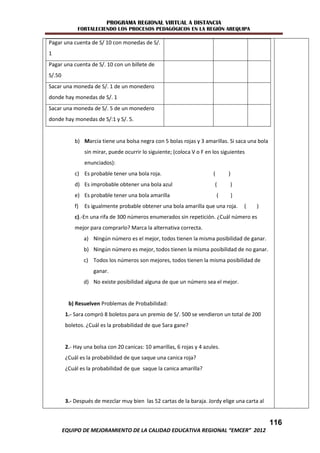 PROGRAMA REGIONAL VIRTUAL A DISTANCIA
              FORTALECIENDO LOS PROCESOS PEDAGÓGICOS EN LA REGIÓN AREQUIPA

Pagar una cuenta de S/ 10 con monedas de S/.
1
Pagar una cuenta de S/. 10 con un billete de
S/.50
Sacar una moneda de S/. 1 de un monedero
donde hay monedas de S/. 1
Sacar una moneda de S/. 5 de un monedero
donde hay monedas de S/:1 y S/. 5.


             b) Marcia tiene una bolsa negra con 5 bolas rojas y 3 amarillas. Si saca una bola
                  sin mirar, puede ocurrir lo siguiente; (coloca V o F en los siguientes
                  enunciados):
             c) Es probable tener una bola roja.                          (       )
             d) Es improbable obtener una bola azul                        (      )
             e) Es probable tener una bola amarilla                           (       )
             f)   Es igualmente probable obtener una bola amarilla que una roja.          (   )
             c).-En una rifa de 300 números enumerados sin repetición. ¿Cuál número es
             mejor para comprarlo? Marca la alternativa correcta.
                  a) Ningún número es el mejor, todos tienen la misma posibilidad de ganar.
                  b) Ningún número es mejor, todos tienen la misma posibilidad de no ganar.
                  c) Todos los números son mejores, todos tienen la misma posibilidad de
                     ganar.
                  d) No existe posibilidad alguna de que un número sea el mejor.


          b) Resuelven Problemas de Probabilidad:
         1.- Sara compró 8 boletos para un premio de S/. 500 se vendieron un total de 200
         boletos. ¿Cuál es la probabilidad de que Sara gane?


         2.- Hay una bolsa con 20 canicas: 10 amarillas, 6 rojas y 4 azules.
         ¿Cuál es la probabilidad de que saque una canica roja?
         ¿Cuál es la probabilidad de que saque la canica amarilla?




         3.- Después de mezclar muy bien las 52 cartas de la baraja. Jordy elige una carta al


                                                                                                  116
        EQUIPO DE MEJORAMIENTO DE LA CALIDAD EDUCATIVA REGIONAL “EMCER” 2012
 