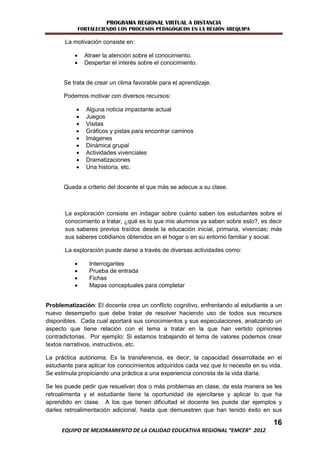 PROGRAMA REGIONAL VIRTUAL A DISTANCIA
              FORTALECIENDO LOS PROCESOS PEDAGÓGICOS EN LA REGIÓN AREQUIPA

       La motivación consiste en:

               Atraer la atención sobre el conocimiento.
               Despertar el interés sobre el conocimiento.


      Se trata de crear un clima favorable para el aprendizaje.

      Podemos motivar con diversos recursos:

               Alguna noticia impactante actual
               Juegos
               Visitas
               Gráficos y pistas para encontrar caminos
               Imágenes
               Dinámica grupal
               Actividades vivenciales
               Dramatizaciones
               Una historia, etc.


      Queda a criterio del docente el que más se adecue a su clase.



       La exploración consiste en indagar sobre cuánto saben los estudiantes sobre el
       conocimiento a tratar, ¿qué es lo que mis alumnos ya saben sobre esto?, es decir
       sus saberes previos traídos desde la educación inicial, primaria, vivencias; más
       sus saberes cotidianos obtenidos en el hogar o en su entorno familiar y social.

       La exploración puede darse a través de diversas actividades como:

                 Interrogantes
                 Prueba de entrada
                 Fichas
                 Mapas conceptuales para completar


Problematización: El docente crea un conflicto cognitivo, enfrentando al estudiante a un
nuevo desempeño que debe tratar de resolver haciendo uso de todos sus recursos
disponibles. Cada cual aportará sus conocimientos y sus especulaciones, analizando un
aspecto que tiene relación con el tema a tratar en la que han vertido opiniones
contradictorias. Por ejemplo: Si estamos trabajando el tema de valores podemos crear
textos narrativos, instructivos, etc.

La práctica autónoma: Es la transferencia, es decir, la capacidad desarrollada en el
estudiante para aplicar los conocimientos adquiridos cada vez que lo necesite en su vida.
Se estimula propiciando una práctica a una experiencia concreta de la vida diaria.

Se les puede pedir que resuelvan dos o más problemas en clase, de esta manera se les
retroalimenta y el estudiante tiene la oportunidad de ejercitarse y aplicar lo que ha
aprendido en clase. A los que tienen dificultad el docente les puede dar ejemplos y
darles retroalimentación adicional, hasta que demuestren que han tenido éxito en sus

                                                                                     16
      EQUIPO DE MEJORAMIENTO DE LA CALIDAD EDUCATIVA REGIONAL “EMCER” 2012
 