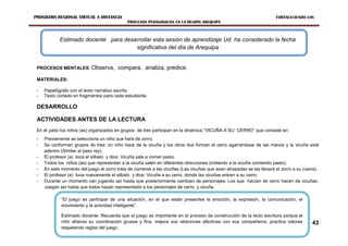 PROGRAMA REGIONAL VIRTUAL A DISTANCIA                                                                                 FORTALECIENDO LOS
                                             PROCESOS PEDAGÓGICOS EN LA REGIÓN AREQUIPA



            Estimado docente para desarrollar esta sesión de aprendizaje Ud. ha considerado la fecha
                                      significativa del día de Arequipa


 PROCESOS MENTALES: Observa,             compara, analiza, predice.
 MATERIALES:

 -   Papelógrafo con el texto narrativo escrito.
 -   Texto cortado en fragmentos para cada estudiante.

 DESARROLLO

 ACTIVIDADES ANTES DE LA LECTURA
 En el patio los niños (as) organizados en grupos de tres participan en la dinámica “VICUÑA A SU CERRO” que consiste en:
 -   Previamente se selecciona un niño que hará de zorro.
 -   Se conforman grupos de tres: un niño hace de la vicuña y los otros dos forman el cerro agarrándose de las manos y la vicuña está
     adentro (Similar al paso rey).
 -   El profesor (a) toca el silbato y dice: Vicuña sale a comer pasto.
 -   Todos los niños (as) que representan a la vicuña salen en diferentes direcciones (imitando a la vicuña comiendo pasto).
 -   En este momento del juego el zorro trata de comerse a las vicuñas (Las vicuñas que sean atrapadas se las llevará el zorro a su cueva).
 -   El profesor (a) toca nuevamente el silbato y dice: Vicuña a su cerro, donde las vicuñas entran a su cerro.
 -   Durante un momento van jugando así hasta que posteriormente cambian de personajes: Los que hacían de cerro hacen de vicuñas.
     Juegan así hasta que todos hayan representado a los personajes de cerro y vicuña.

             “El juego es participar de una situación, en el que están presentes la emoción, la expresión, la comunicación, el
             movimiento y la actividad inteligente”.

             Estimado docente: Recuerda que el juego es importante en el proceso de construcción de la lecto escritura porque el
             niño afianza su coordinación gruesa y fina, mejora sus relaciones afectivas con sus compañeros, practica valores          43
             respetando reglas del juego.MEJORAMIENTO DE LA CALIDAD EDUCATIVA REGIONAL “EMCER” 2012
                             EQUIPO DE
 