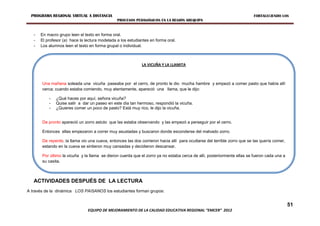 PROGRAMA REGIONAL VIRTUAL A DISTANCIA                                                                                   FORTALECIENDO LOS
                                                PROCESOS PEDAGÓGICOS EN LA REGIÓN AREQUIPA


   -   En macro grupo leen el texto en forma oral.
   -   El profesor (a) hace la lectura modelada a los estudiantes en forma oral.
   -   Los alumnos leen el texto en forma grupal o individual.



                                                             LA VICUÑA Y LA LLAMITA



       Una mañana soleada una vicuña paseaba por el cerro, de pronto le dio mucha hambre y empezó a comer pasto que había allí
       cerca; cuando estaba comiendo, muy atentamente, apareció una llama, que le dijo:

           -   ¿Qué haces por aquí, señora vicuña?
           -   Quise salir a dar un paseo en este día tan hermoso, respondió la vicuña.
           -   ¿Quieres comer un poco de pasto? Está muy rico, le dijo la vicuña.


       De pronto apareció un zorro astuto que las estaba observando y las empezó a perseguir por el cerro.

       Entonces ellas empezaron a correr muy asustadas y buscaron donde esconderse del malvado zorro.

       De repente, la llama vio una cueva, entonces las dos corrieron hacia allí para ocultarse del terrible zorro que se las quería comer,
       estando en la cueva se sintieron muy cansadas y decidieron descansar.

       Por último la vicuña y la llama se dieron cuenta que el zorro ya no estaba cerca de allí, posteriormente ellas se fueron cada una a
       su casita.



   ACTIVIDADES DESPUÉS DE LA LECTURA
A través de la dinámica LOS PAISANOS los estudiantes forman grupos:


                                                                                                                                              51
                                EQUIPO DE MEJORAMIENTO DE LA CALIDAD EDUCATIVA REGIONAL “EMCER” 2012
 