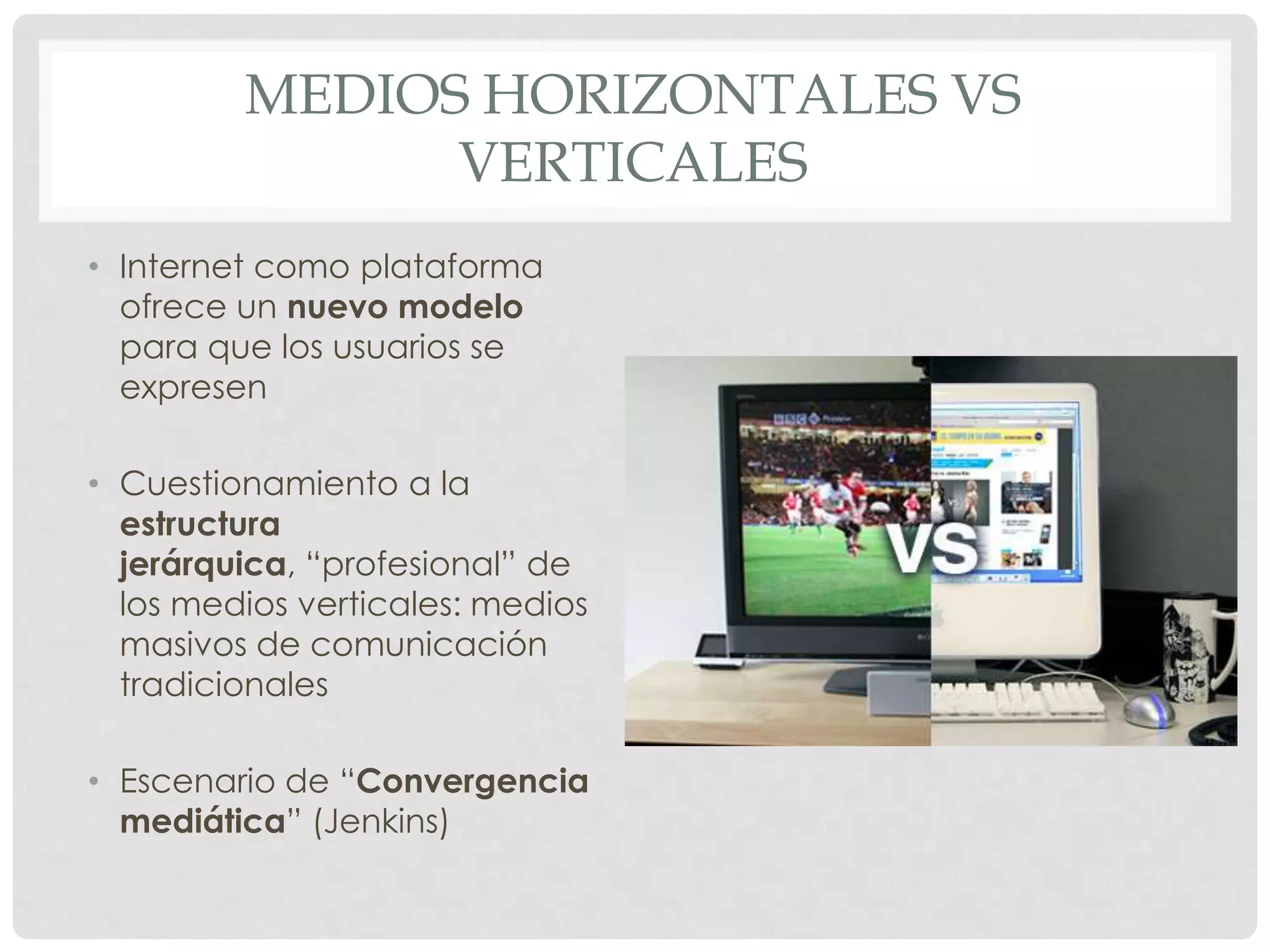 MEDIOS HORIZONTALES VS
VERTICALES
• Internet como plataforma
ofrece un nuevo modelo
para que los usuarios se
expresen
• Cuestionamiento a la
estructura
jerárquica, “profesional” de
los medios verticales: medios
masivos de comunicación
tradicionales
• Escenario de “Convergencia
mediática” (Jenkins)
 