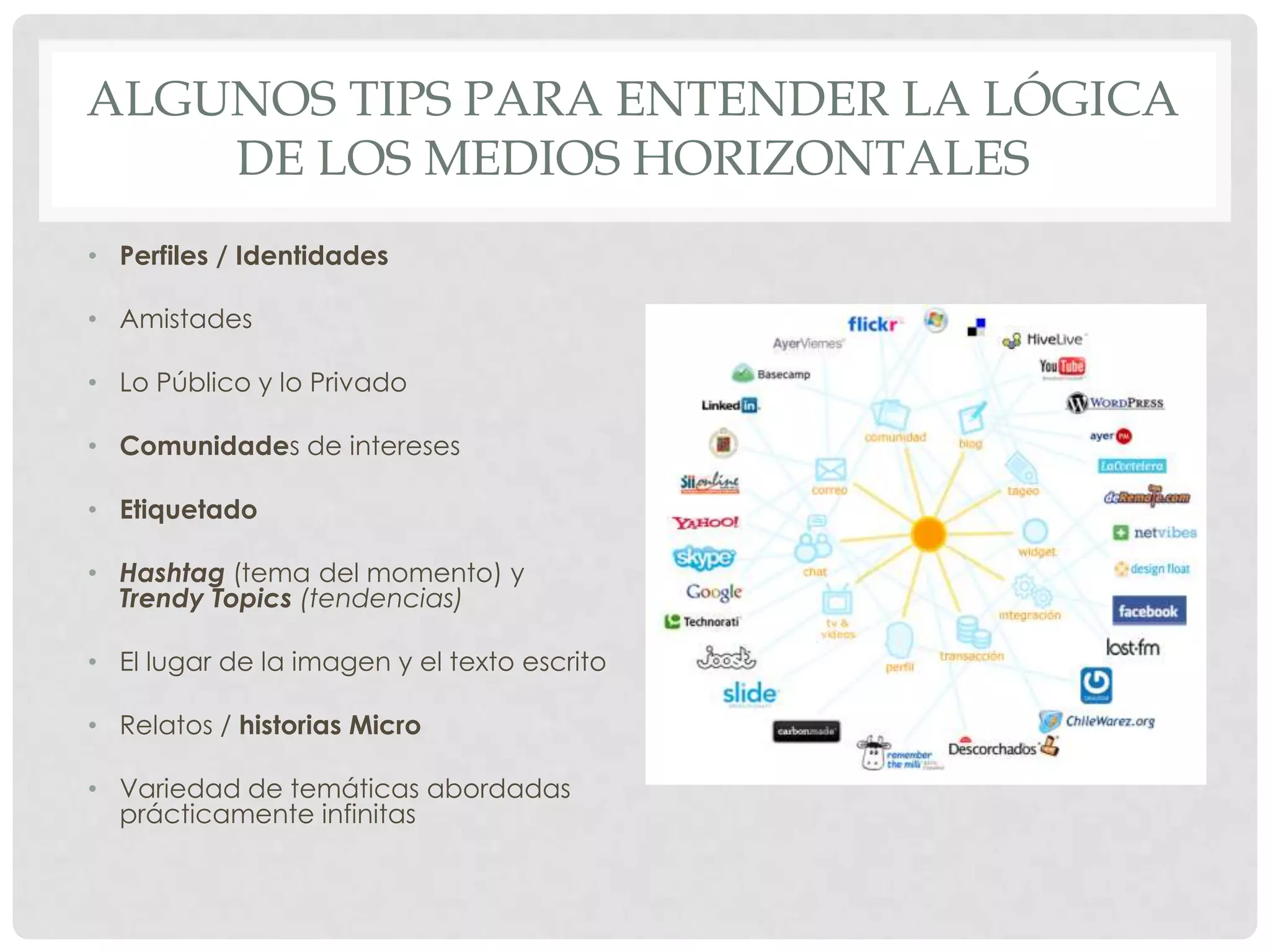 ALGUNOS TIPS PARA ENTENDER LA LÓGICA
DE LOS MEDIOS HORIZONTALES
• Perfiles / Identidades
• Amistades
• Lo Público y lo Privado
• Comunidades de intereses
• Etiquetado
• Hashtag (tema del momento) y
Trendy Topics (tendencias)
• El lugar de la imagen y el texto escrito
• Relatos / historias Micro
• Variedad de temáticas abordadas
prácticamente infinitas
 
