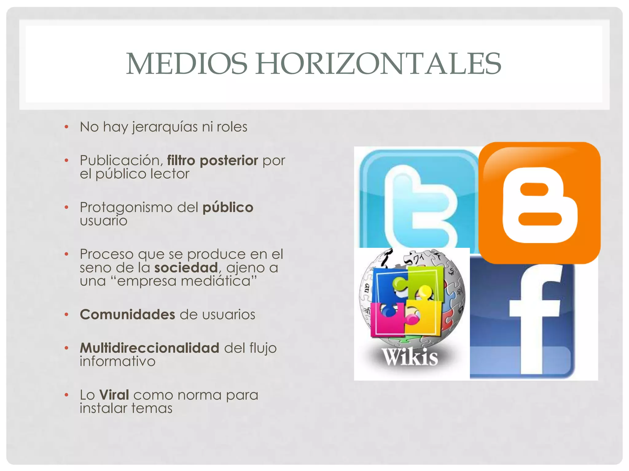 MEDIOS HORIZONTALES
• No hay jerarquías ni roles
• Publicación, filtro posterior por
el público lector
• Protagonismo del público
usuario
• Proceso que se produce en el
seno de la sociedad, ajeno a
una “empresa mediática”
• Comunidades de usuarios
• Multidireccionalidad del flujo
informativo
• Lo Viral como norma para
instalar temas
 