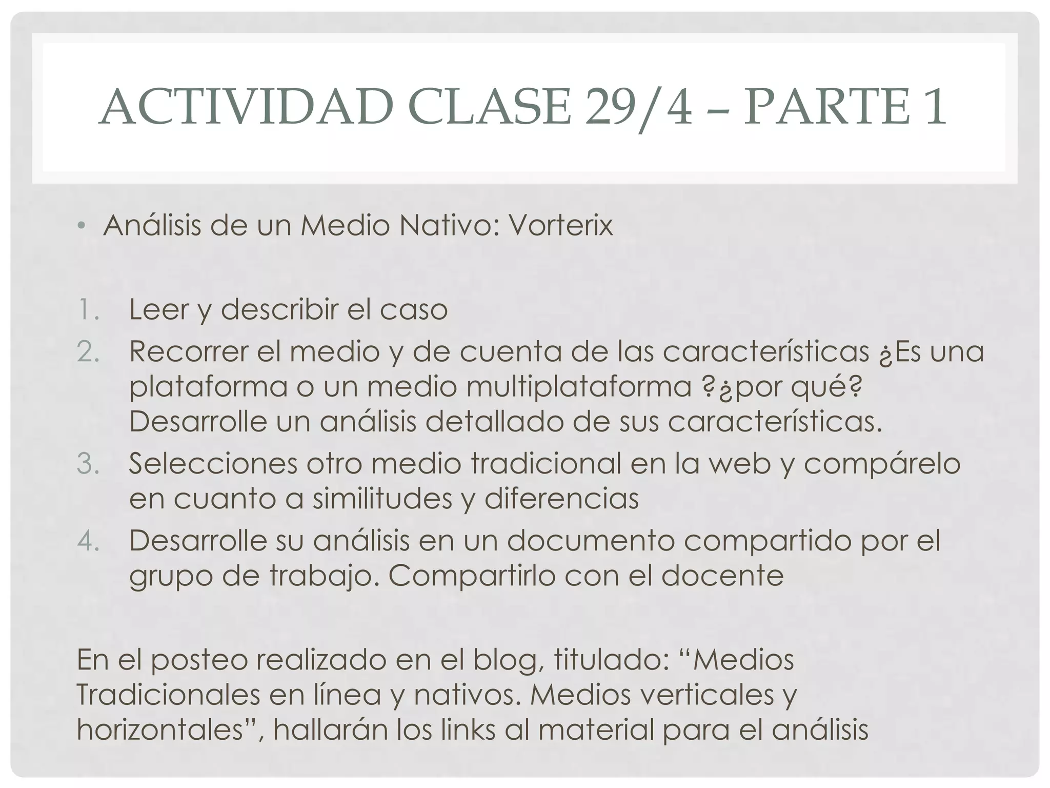 ACTIVIDAD CLASE 29/4 – PARTE 1
• Análisis de un Medio Nativo: Vorterix
1. Leer y describir el caso
2. Recorrer el medio y de cuenta de las características ¿Es una
plataforma o un medio multiplataforma ?¿por qué?
Desarrolle un análisis detallado de sus características.
3. Selecciones otro medio tradicional en la web y compárelo
en cuanto a similitudes y diferencias
4. Desarrolle su análisis en un documento compartido por el
grupo de trabajo. Compartirlo con el docente
En el posteo realizado en el blog, titulado: “Medios
Tradicionales en línea y nativos. Medios verticales y
horizontales”, hallarán los links al material para el análisis
 