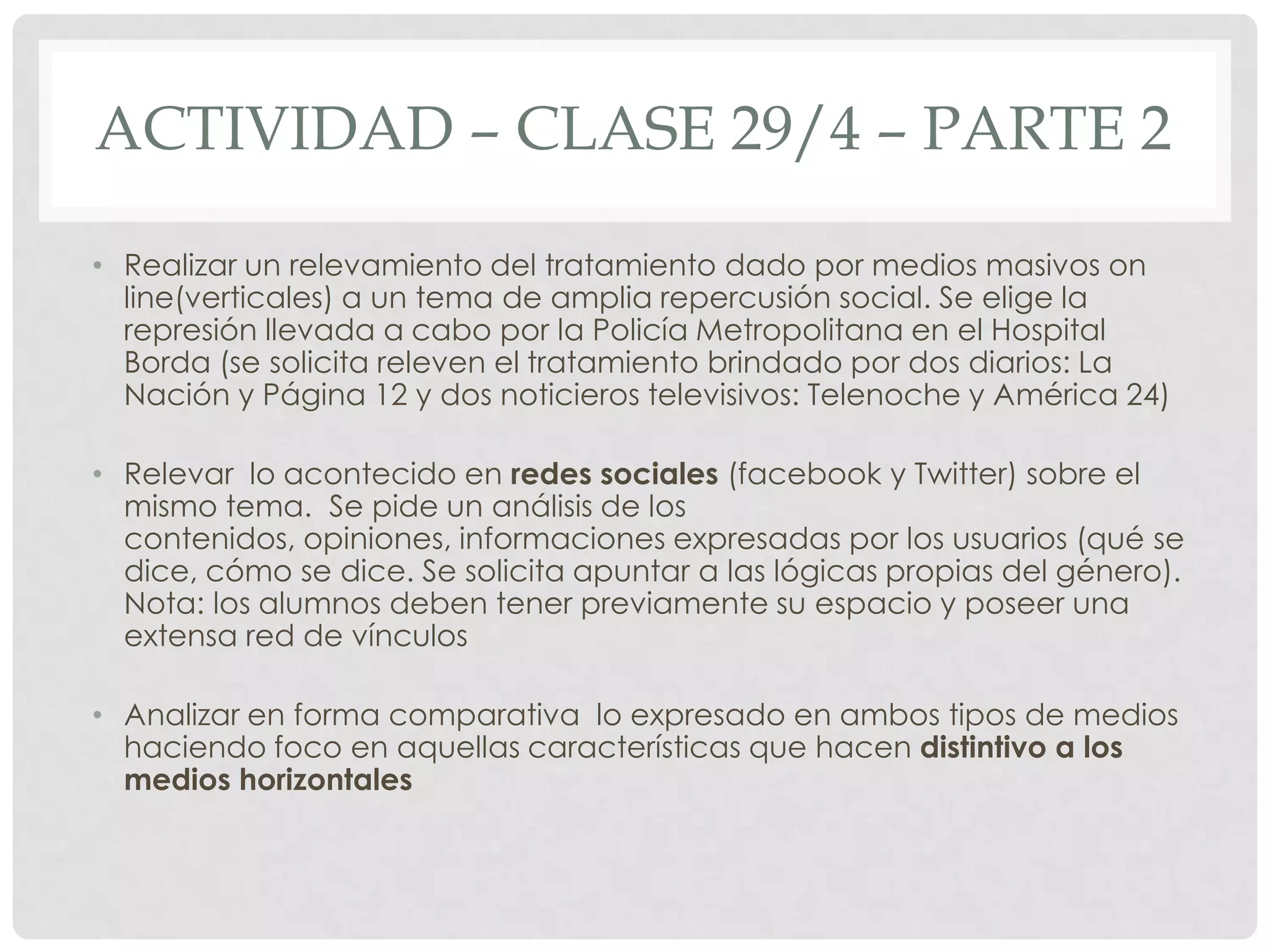 ACTIVIDAD – CLASE 29/4 – PARTE 2
• Realizar un relevamiento del tratamiento dado por medios masivos on
line(verticales) a un tema de amplia repercusión social. Se elige la
represión llevada a cabo por la Policía Metropolitana en el Hospital
Borda (se solicita releven el tratamiento brindado por dos diarios: La
Nación y Página 12 y dos noticieros televisivos: Telenoche y América 24)
• Relevar lo acontecido en redes sociales (facebook y Twitter) sobre el
mismo tema. Se pide un análisis de los
contenidos, opiniones, informaciones expresadas por los usuarios (qué se
dice, cómo se dice. Se solicita apuntar a las lógicas propias del género).
Nota: los alumnos deben tener previamente su espacio y poseer una
extensa red de vínculos
• Analizar en forma comparativa lo expresado en ambos tipos de medios
haciendo foco en aquellas características que hacen distintivo a los
medios horizontales
 