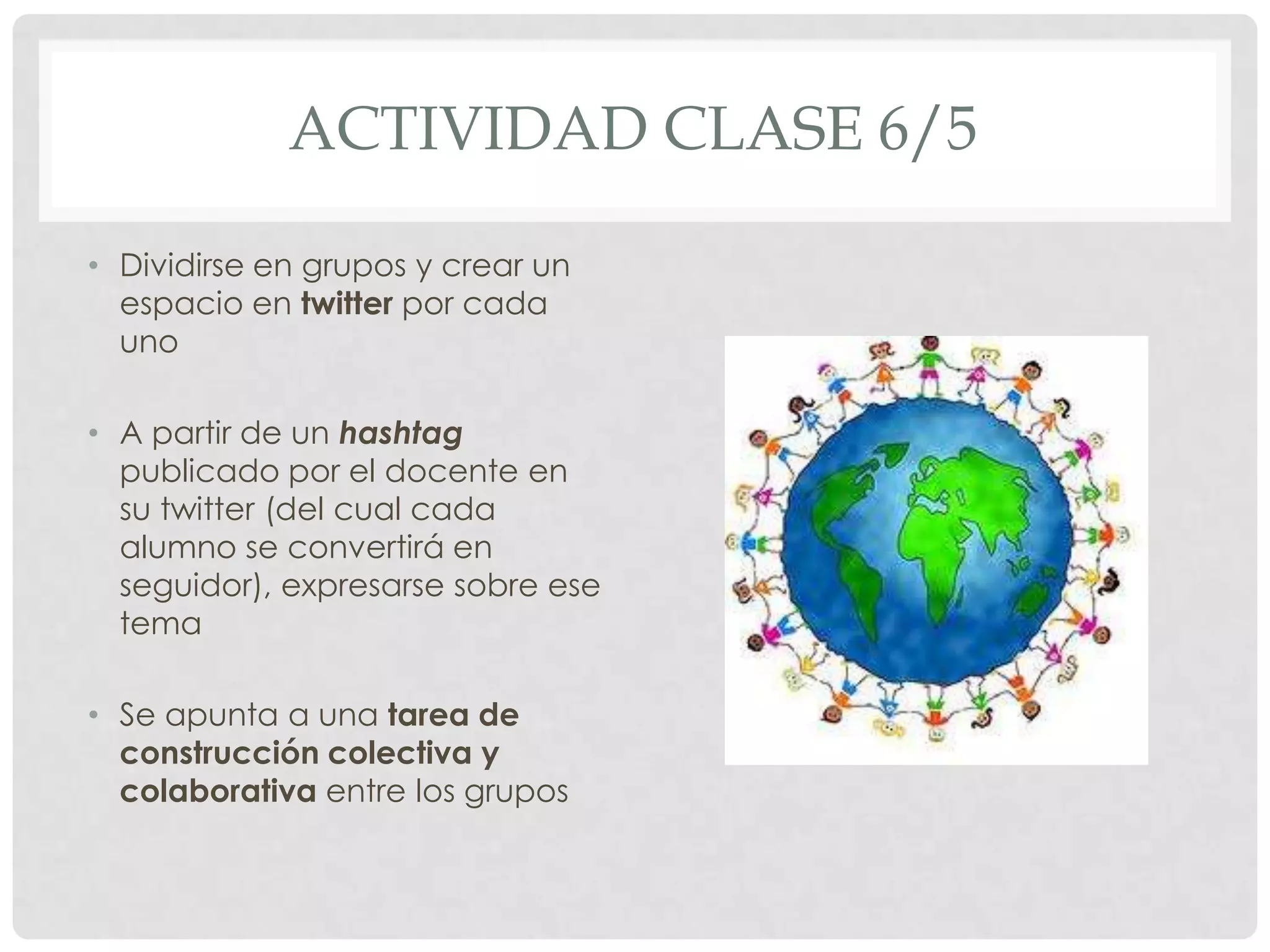 ACTIVIDAD CLASE 6/5
• Dividirse en grupos y crear un
espacio en twitter por cada
uno
• A partir de un hashtag
publicado por el docente en
su twitter (del cual cada
alumno se convertirá en
seguidor), expresarse sobre ese
tema
• Se apunta a una tarea de
construcción colectiva y
colaborativa entre los grupos
 