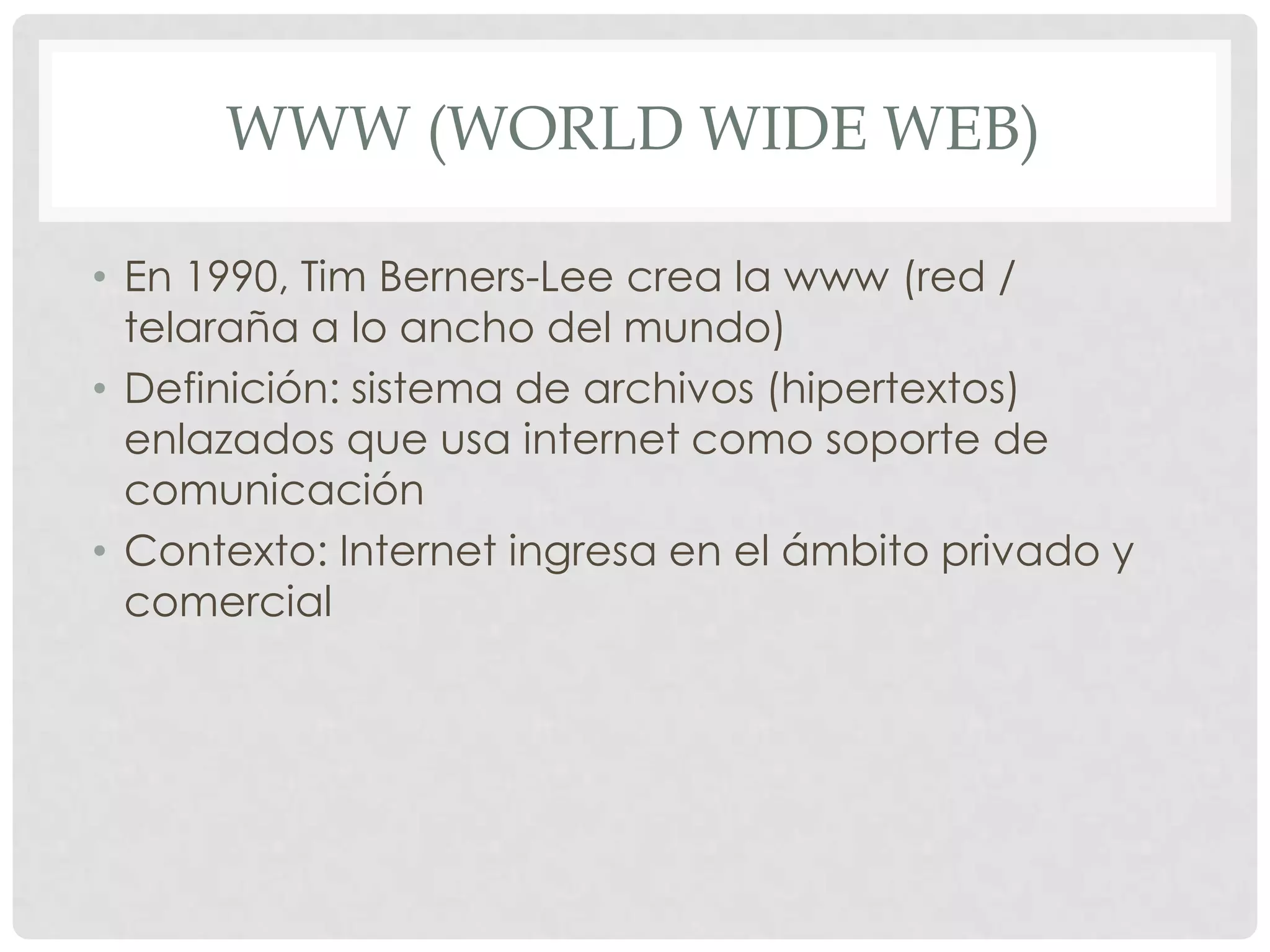 WWW (WORLD WIDE WEB)
• En 1990, Tim Berners-Lee crea la www (red /
telaraña a lo ancho del mundo)
• Definición: sistema de archivos (hipertextos)
enlazados que usa internet como soporte de
comunicación
• Contexto: Internet ingresa en el ámbito privado y
comercial
 