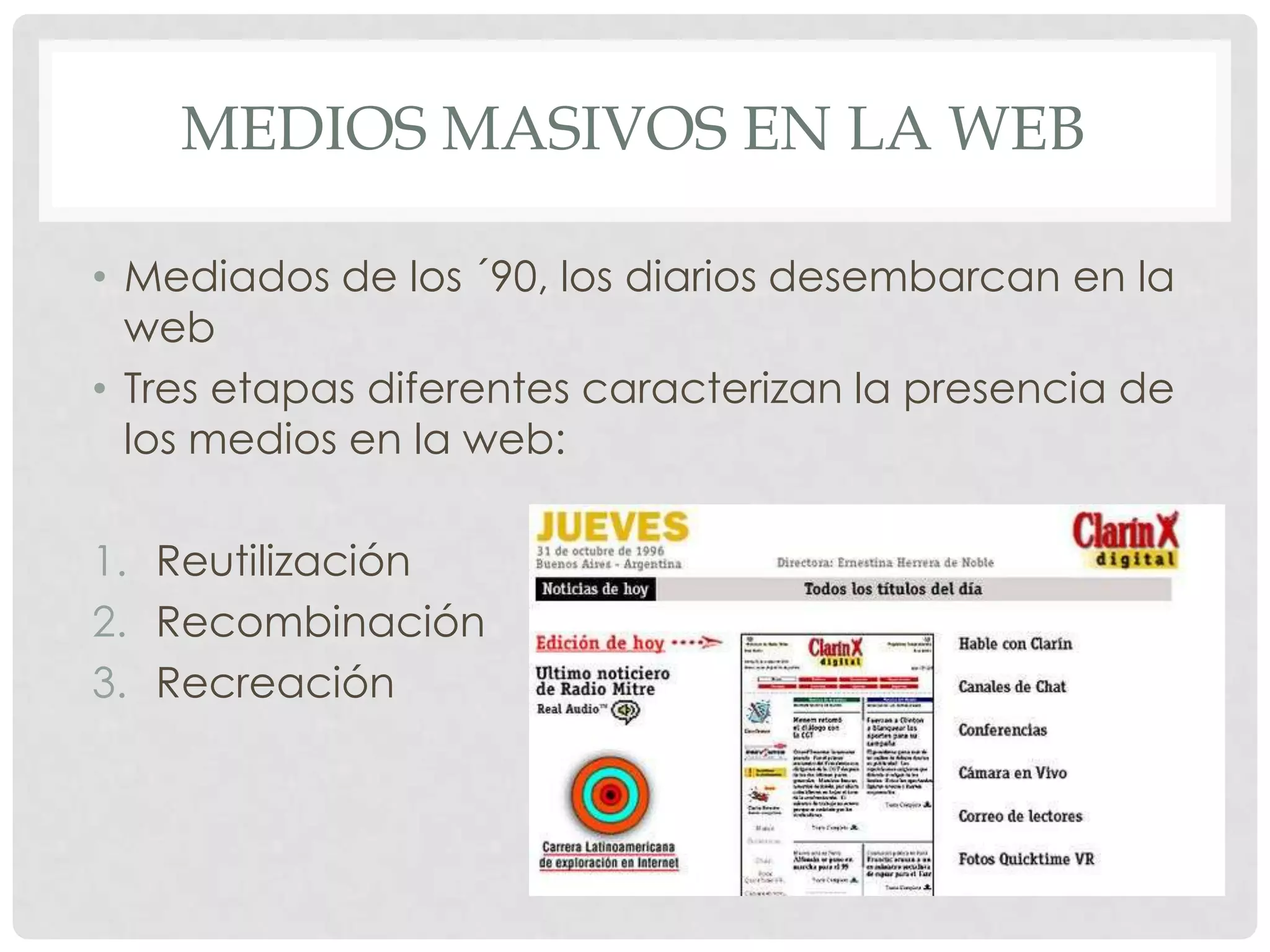 MEDIOS MASIVOS EN LA WEB
• Mediados de los ´90, los diarios desembarcan en la
web
• Tres etapas diferentes caracterizan la presencia de
los medios en la web:
1. Reutilización
2. Recombinación
3. Recreación
 