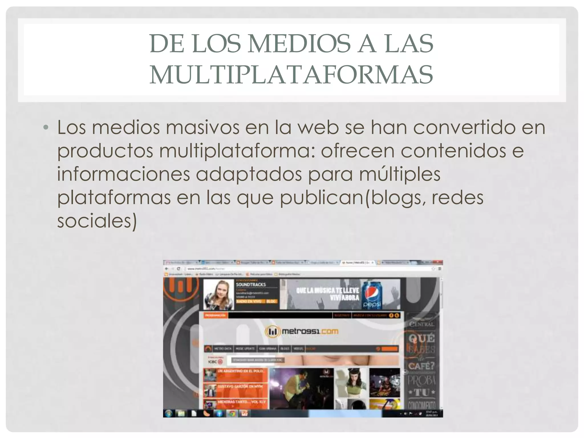 DE LOS MEDIOS A LAS
MULTIPLATAFORMAS
• Los medios masivos en la web se han convertido en
productos multiplataforma: ofrecen contenidos e
informaciones adaptados para múltiples
plataformas en las que publican(blogs, redes
sociales)
 