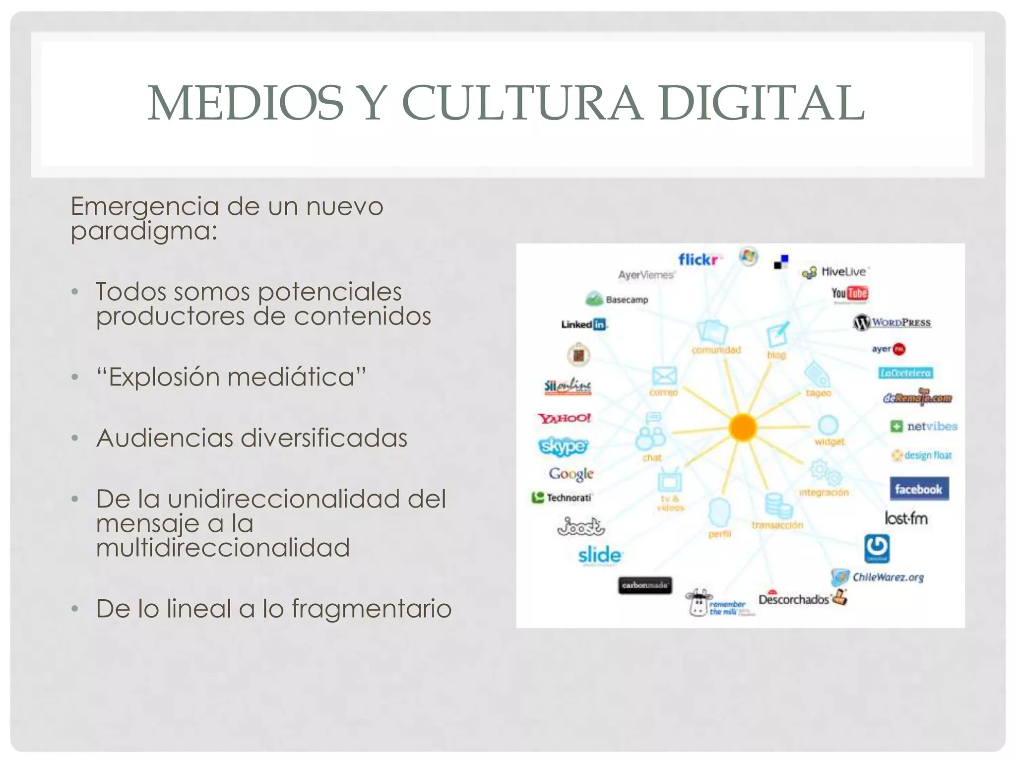 MEDIOS Y CULTURA DIGITAL
Emergencia de un nuevo
paradigma:
• Todos somos potenciales
productores de contenidos
• “Explosión mediática”
• Audiencias diversificadas
• De la unidireccionalidad del
mensaje a la
multidireccionalidad
• De lo lineal a lo fragmentario
 