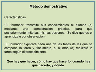 Método demostrativo
Características

•El formador transmite sus conocimientos al alumno (a)
mediante
una
demostración
práctica,
para
que
posteriormente imite las mismas acciones. Se dice que es el
aprendizaje por observación.
•El formador explicará cada una de las fases de las que se
compone la tarea y, finalmente, el alumno (a) realizará la
tarea según el procedimiento.
Qué hay que hacer, cómo hay que hacerlo, cuándo hay
que hacerlo, y dónde.

 