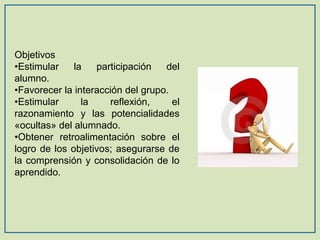 Objetivos
•Estimular
la
participación
del
alumno.
•Favorecer la interacción del grupo.
•Estimular
la
reflexión,
el
razonamiento y las potencialidades
«ocultas» del alumnado.
•Obtener retroalimentación sobre el
logro de los objetivos; asegurarse de
la comprensión y consolidación de lo
aprendido.

 