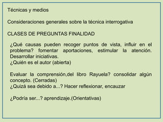 Técnicas y medios
Consideraciones generales sobre la técnica interrogativa
CLASES DE PREGUNTAS FINALIDAD
¿Qué causas pueden recoger puntos de vista, influir en el
problema? fomentar aportaciones, estimular la atención.
Desarrollar iniciativas.
¿Quién es el autor (abierta)
Evaluar la comprensión,del libro Rayuela? consolidar algún
concepto. (Cerradas)
¿Quizá sea debido a...? Hacer reflexionar, encauzar
¿Podría ser...? aprendizaje.(Orientativas)

 
