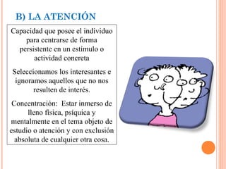 B) LA ATENCIÓN
Capacidad que posee el individuo
para centrarse de forma
persistente en un estímulo o
actividad concreta
Seleccionamos los interesantes e
ignoramos aquellos que no nos
resulten de interés.
Concentración: Estar inmerso de
lleno física, psíquica y
mentalmente en el tema objeto de
estudio o atención y con exclusión
absoluta de cualquier otra cosa.

 