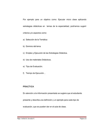 Por ejemplo para un objetivo como: Ejecutar micro clase aplicando
estrategias didácticas en temas de la especialidad, podríamos sugerir
criterios y/o aspectos como:
a) Selección de la Temática
b) Dominio del tema
c) Empleo y Ejecución de las Estrategias Didáctica.
d) Uso de materiales Didácticos.
e) Tipo de Evaluación.
f) Tiempo de Ejecución. .
PRACTICA
En atención a la información presentada se sugiere que el estudiante
presente y describa una definición y un ejemplo para cada tipo de
evaluación, que se pueden dar en el aula de clase.
Mgtr. Anibal A. Secaida V. Página 21
 