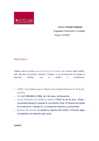 Alumna: Sarah Ezzitouni
Asignatura: Educación y sociedad
Fecha 15/5/2015
PRACTICA 1
Análisis sobre la tutoría y la participación de los padres en el marco legal (LOMCE,
LOE, Decretos de Currículo (Infantil y Primaria) y Ley de Educación de Castilla la
Mancha). Informe con el análisis y conclusiones.
 LOMCE ( Ley Orgánica para la Mejora de la Calidad Educativa de 10 de dic.
de 2013)
 LOE (LEY ORGÁNICA 2/2006, de 3 de mayo, de Educación).
 Ley de Educación de Castilla-La Mancha 7/2010 de 20 de julio. (Título I
Comunidad Educativa. Capítulo III. Las familias.Título VI Factores de calidad
de la educación. Capítulo IV. La orientación educativa y profesional).
 Decretos de Currículo en Castilla-La Mancha (Ver Infantil o Primaria según
corresponda a la titulación que cursa).
LOMCE
 