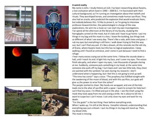 A weird reality
My name is John. I study History at ULA. I’ve been researching about Kyojins,
a lost civilization which lived in 1090 – 2000 B.C. I’m fascinated with their
cultural background, so I’m running an investigation about their beliefs and
rituals. They worshiped horses, and sometimes made human sacrifices. They
also had an oracle, who predicted the explosion that would eradicate them,
but nobody believes this. I’d like to prove it, so I’m going to interview
professor Howard Archer, the paleontologist in charge of the new
explorations. He sent me a mask so I can start my own investigations.
I’ve spend all the afternoon at the library of my faculty, studying the
hieroglyphs carved on the mask, but it’s late and I have to go home. I put my
things in my bag and the mask in a box. I leave the building, but things look
so different of what I see every day. There’s like a vale, with trees and grass. I
rub my eyes but everything is still here. I walk down trying to find the way
out, but I can’t find any exit. It’s like a dream, all this reminds me the old city
of Krane, where Kyojins lived, but this has no logical explanation. I keep
walking until I found an entrance, and I come in just because I need to find a
refuge.
I hear many voices crying out at the same time. I follow the sounds down a
hall, until I reach its end. A light hits my face, and I cover my eyes. The voices
finish abruptly, and when I open my eyes, I see thousands of people staring
at me. Suddenly, someone puts something in my head, at the same time
someone else pulls off my bag. I turn back and I see two little kids, they chest
are painted with the symbols I’ve seen during my research. I don’t
understand what is happening, but I feel this is not going to end up well.
“The time has come!” says a voice. “The prophecy has fulfilled tonight with
the awakening of the moon of blood, and with this sacrifice, our gods will
give us the power to arise from the ashes!”
The people started to cheer. My hands are wrapped, and one of the kids
leads me to the altar of sacrifice with a spear. I want to scream for help but I
can’t find my voice. I’m lifted and put in the altar. I see the Chief using the
mask they took away from me and raising a knife. He is about to kill me. I
want to scape but I can’t move; I can only close my eyes and wait for my
death.
“For the gods!” is the last thing I hear before everything ends.
When I wake up, I’m still at the library. I breathe relieved, understanding that
everything was just a dream. I put my things in my bag and stand up. Then,
my blood chills.
The mask is missing.
 