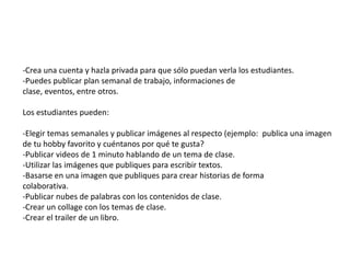 -Crea una cuenta y hazla privada para que sólo puedan verla los estudiantes.
-Puedes publicar plan semanal de trabajo, informaciones de
clase, eventos, entre otros.
Los estudiantes pueden:
-Elegir temas semanales y publicar imágenes al respecto (ejemplo: publica una imagen
de tu hobby favorito y cuéntanos por qué te gusta?
-Publicar videos de 1 minuto hablando de un tema de clase.
-Utilizar las imágenes que publiques para escribir textos.
-Basarse en una imagen que publiques para crear historias de forma
colaborativa.
-Publicar nubes de palabras con los contenidos de clase.
-Crear un collage con los temas de clase.
-Crear el trailer de un libro.
 