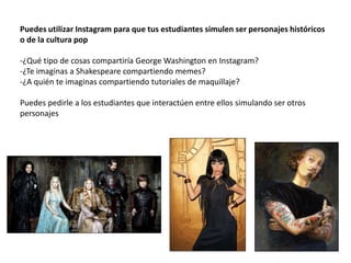 Puedes utilizar Instagram para que tus estudiantes simulen ser personajes históricos
o de la cultura pop
-¿Qué tipo de cosas compartiría George Washington en Instagram?
-¿Te imaginas a Shakespeare compartiendo memes?
-¿A quién te imaginas compartiendo tutoriales de maquillaje?
Puedes pedirle a los estudiantes que interactúen entre ellos simulando ser otros
personajes
 