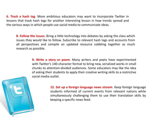 6. Track a hash tag. More ambitious educators may want to incorporate Twitter in
lessons that track hash tags for another interesting lesson in how trends spread and
the various ways in which people use social media to communicate ideas.
8. Follow the issues. Bring a little technology into debates by asking the class which
issues they would like to follow. Subscribe to relevant hash tags and accounts from
all perspectives and compile an updated resource cobbling together as much
research as possible.
9. Write a story or poem. Many writers and poets have experimented
with Twitter’s 140-character format to bring new, serialized works in small
chunks to attention-divided audiences. Some educators may like the idea
of asking their students to apply their creative writing skills to a restrictive
social media outlet.
12. Set up a foreign language news stream. Keep foreign language
students informed of current events from relevant nations while
simultaneously challenging them to use their translation skills by
keeping a specific news feed.
 