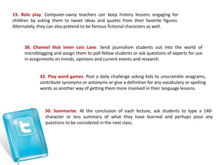 13. Role play. Computer-savvy teachers can keep history lessons engaging for
children by asking them to tweet ideas and quotes from their favorite figures.
Alternately, they can also pretend to be famous fictional characters as well.
38. Channel that inner Lois Lane. Send journalism students out into the world of
microblogging and assign them to poll fellow students or ask questions of experts for use
in assignments on trends, opinions and current events and research.
42. Play word games. Post a daily challenge asking kids to unscramble anagrams,
contribute synonyms or antonyms or give a definition for any vocabulary or spelling
words as another way of getting them more involved in their language lessons.
50. Summarize. At the conclusion of each lecture, ask students to type a 140-
character or less summary of what they have learned and perhaps pose any
questions to be considered in the next class.
 