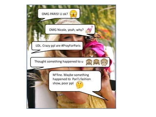 OMG PARIS! U ok?
OMG Nicole, yeah, why?
LOL. Crazy ppl are #PrayForParis
Thought something happened to u
M’fine. Maybe something
happened to Pari’s fashion
show, poor ppl
 