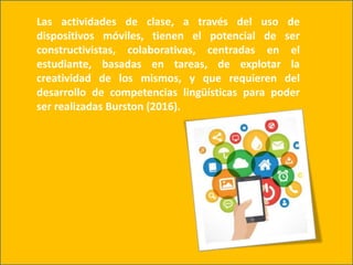 Las actividades de clase, a través del uso de
dispositivos móviles, tienen el potencial de ser
constructivistas, colaborativas, centradas en el
estudiante, basadas en tareas, de explotar la
creatividad de los mismos, y que requieren del
desarrollo de competencias lingüísticas para poder
ser realizadas Burston (2016).
 