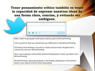Tener pensamiento crítico también es tener
la capacidad de expresar nuestras ideas de
una forma clara, concisa, y evitando ser
ambiguos.
OMG, I didn't know people could have an opinion, genius! #CriticalThinking
From my point of view, you should have your OWN point of view #CriticalThinking
FYI having critical thinking is not only to criticize someone else's thoughts but to
criticize your own too“ #CriticalThinking
Man, if you're going to write bullshit without thinking about it twice, you better don't
#CriticalThinking
#CriticalThinking is about going deeper in the reading, developing a critical opinion
based in your opinion and into others #JesusRocks
 