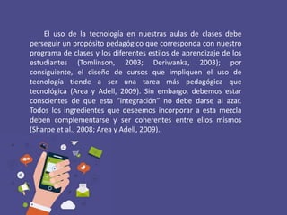 El uso de la tecnología en nuestras aulas de clases debe
perseguir un propósito pedagógico que corresponda con nuestro
programa de clases y los diferentes estilos de aprendizaje de los
estudiantes (Tomlinson, 2003; Deriwanka, 2003); por
consiguiente, el diseño de cursos que impliquen el uso de
tecnología tiende a ser una tarea más pedagógica que
tecnológica (Area y Adell, 2009). Sin embargo, debemos estar
conscientes de que esta “integración” no debe darse al azar.
Todos los ingredientes que deseemos incorporar a esta mezcla
deben complementarse y ser coherentes entre ellos mismos
(Sharpe et al., 2008; Area y Adell, 2009).
 