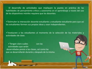 El desarrollo de actividades que impliquen la puesta en práctica de las
habilidades de pensamiento crítico y autonomía en el aprendizaje a través del uso
de los dispositivos móviles requiere que los docentes:
Estimulen la interacción docente-estudiante y estudiante-estudiante para que así
los estudiantes formen sus propias ideas y sean independientes.
Involucren a los estudiantes al momento de la selección de los materiales y
actividades de clase.
Tengan claro cuáles son las
actividades que serán
desarrolladas previo a las clases, así como las
que se desarrollarán durante y después de la misma.
 