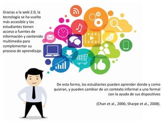 Gracias a la web 2.0, la
tecnología se ha vuelto
más accesible y los
estudiantes tienen
acceso a fuentes de
información y contenido
multimedia para
complementar su
proceso de aprendizaje.
De esta forma, los estudiantes pueden aprender donde y como
quieran, y pueden cambiar de un contexto informal a uno formal
con la ayuda de sus dispositivos
(Chan et al., 2006; Sharpe et al., 2008).
 