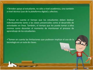 Brinden apoyo al estudiante, no sólo a nivel académico, sino también
a nivel técnico (uso de la plataforma digital) y afectivo.
Tomen en cuenta el tiempo que los estudiantes deben dedicar
individualmente tanto a las clases presenciales como al desarrollo de
actividades en línea. También, el tiempo que les pueda tomar a ellos
mismos como docentes al momento de monitorear el proceso de
aprendizaje de los estudiantes.
Tomen en cuenta las limitaciones que pudiesen implicar el uso de la
tecnología en un aula de clases.
 