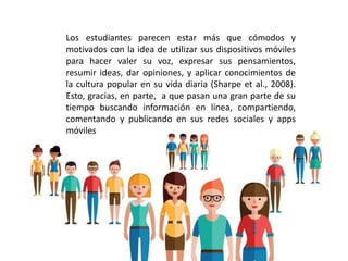 Los estudiantes parecen estar más que cómodos y
motivados con la idea de utilizar sus dispositivos móviles
para hacer valer su voz, expresar sus pensamientos,
resumir ideas, dar opiniones, y aplicar conocimientos de
la cultura popular en su vida diaria (Sharpe et al., 2008).
Esto, gracias, en parte, a que pasan una gran parte de su
tiempo buscando información en línea, compartiendo,
comentando y publicando en sus redes sociales y apps
móviles
 